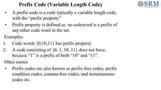Prefix Code (Variable Length Code)
• A prefix code is a code typically a variable length code,
with the “prefix property”
• Prefix property is defined as no codeword is a prefix of
any other code word in the set.
Examples
1. Code words {0,10,11} has prefix property
2. A code consisting of {0, 1, 10, 11} does not have,
because “1” is a prefix of both “10” and “11”.
Other names
• Prefix codes are also known as prefix-free codes, prefix
condition codes, comma-free codes, and instantaneous
codes etc.
 