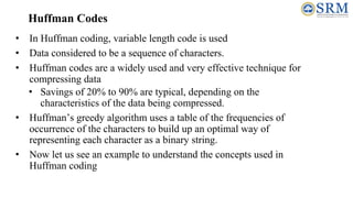 Huffman Codes
• In Huffman coding, variable length code is used
• Data considered to be a sequence of characters.
• Huffman codes are a widely used and very effective technique for
compressing data
• Savings of 20% to 90% are typical, depending on the
characteristics of the data being compressed.
• Huffman’s greedy algorithm uses a table of the frequencies of
occurrence of the characters to build up an optimal way of
representing each character as a binary string.
• Now let us see an example to understand the concepts used in
Huffman coding
 