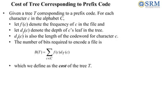 • Given a tree T corresponding to a prefix code. For each
character c in the alphabet C,
• let f (c) denote the frequency of c in the file and
• let dT
(c) denote the depth of c’s leaf in the tree.
• dT
(c) is also the length of the codeword for character c.
• The number of bits required to encode a file is
• which we define as the cost of the tree T.
Cost of Tree Corresponding to Prefix Code
 