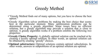 Greedy Method
• "Greedy Method finds out of many options, but you have to choose the best
option.“
• Greedy Algorithm solves problems by making the best choice that seems
best at the particular moment. Many optimization problems can be
determined using a greedy algorithm. Some issues have no efficient
solution, but a greedy algorithm may provide a solution that is close to
optimal. A greedy algorithm works if a problem exhibits the following two
properties:
• Greedy Choice Property: A globally optimal solution can be reached at by
creating a locally optimal solution. In other words, an optimal solution can
be obtained by creating "greedy" choices.
• Optimal substructure: Optimal solutions contain optimal subsolutions. In
other words, answers to subproblems of an optimal solution are optimal.
10-02-2021 18CSC205J Operating Systems- Memory Management 4
 