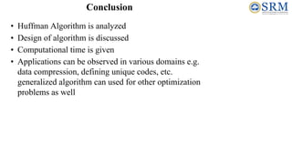• Huffman Algorithm is analyzed
• Design of algorithm is discussed
• Computational time is given
• Applications can be observed in various domains e.g.
data compression, defining unique codes, etc.
generalized algorithm can used for other optimization
problems as well
Conclusion
 