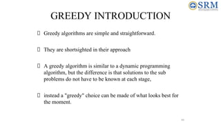 44
GREEDY INTRODUCTION
Greedy algorithms are simple and straightforward.
They are shortsighted in their approach
A greedy algorithm is similar to a dynamic programming
algorithm, but the difference is that solutions to the sub
problems do not have to be known at each stage,
instead a "greedy" choice can be made of what looks best for
the moment.
 