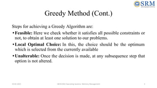 Greedy Method (Cont.)
Steps for achieving a Greedy Algorithm are:
•Feasible: Here we check whether it satisfies all possible constraints or
not, to obtain at least one solution to our problems.
•Local Optimal Choice: In this, the choice should be the optimum
which is selected from the currently available
•Unalterable: Once the decision is made, at any subsequence step that
option is not altered.
10-02-2021 18CSC205J Operating Systems- Memory Management 5
 