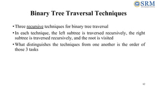 62
Binary Tree Traversal Techniques
•Three recursive techniques for binary tree traversal
•In each technique, the left subtree is traversed recursively, the right
subtree is traversed recursively, and the root is visited
•What distinguishes the techniques from one another is the order of
those 3 tasks
 