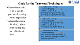 66
Code for the Traversal Techniques
•The code for visit
is up to you to
provide, depending
on the application
•A typical example
for visit(…) is to
print out the data
part of its input
node
void inOrder(Tree *tree){
if (tree->isEmpty( )) return;
inOrder(tree->getLeftSubtree( ));
visit(tree->getRoot( ));
inOrder(tree->getRightSubtree( ));
}
void preOrder(Tree *tree){
if (tree->isEmpty( )) return;
visit(tree->getRoot( ));
preOrder(tree->getLeftSubtree());
preOrder(tree->getRightSubtree());
}
void postOrder(Tree *tree){
if (tree->isEmpty( )) return;
postOrder(tree->getLeftSubtree( ));
postOrder(tree->getRightSubtree( ));
visit(tree->getRoot( ));
}
 
