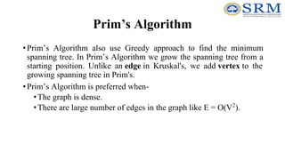 Prim’s Algorithm
•Prim’s Algorithm also use Greedy approach to find the minimum
spanning tree. In Prim’s Algorithm we grow the spanning tree from a
starting position. Unlike an edge in Kruskal's, we add vertex to the
growing spanning tree in Prim's.
•Prim’s Algorithm is preferred when-
•The graph is dense.
•There are large number of edges in the graph like E = O(V2
).
 