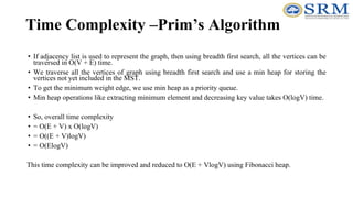 Time Complexity –Prim’s Algorithm
• If adjacency list is used to represent the graph, then using breadth first search, all the vertices can be
traversed in O(V + E) time.
• We traverse all the vertices of graph using breadth first search and use a min heap for storing the
vertices not yet included in the MST.
• To get the minimum weight edge, we use min heap as a priority queue.
• Min heap operations like extracting minimum element and decreasing key value takes O(logV) time.
• So, overall time complexity
• = O(E + V) x O(logV)
• = O((E + V)logV)
• = O(ElogV)
This time complexity can be improved and reduced to O(E + VlogV) using Fibonacci heap.
 