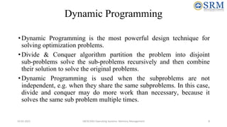 Dynamic Programming
•Dynamic Programming is the most powerful design technique for
solving optimization problems.
•Divide & Conquer algorithm partition the problem into disjoint
sub-problems solve the sub-problems recursively and then combine
their solution to solve the original problems.
•Dynamic Programming is used when the subproblems are not
independent, e.g. when they share the same subproblems. In this case,
divide and conquer may do more work than necessary, because it
solves the same sub problem multiple times.
10-02-2021 18CSC205J Operating Systems- Memory Management 8
 