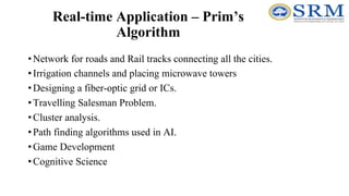 Real-time Application – Prim’s
Algorithm
•Network for roads and Rail tracks connecting all the cities.
•Irrigation channels and placing microwave towers
•Designing a fiber-optic grid or ICs.
•Travelling Salesman Problem.
•Cluster analysis.
•Path finding algorithms used in AI.
•Game Development
•Cognitive Science
 
