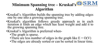 Minimum Spanning tree – Kruskal’s
Algorithm
•Kruskal’s Algorithm builds the spanning tree by adding edges
one by one into a growing spanning tree.
•Kruskal's algorithm follows greedy approach as in each
iteration it finds an edge which has least weight and add it to
the growing spanning tree.
•Kruskal’s Algorithm is preferred when-
•The graph is sparse.
•There are less number of edges in the graph like E = O(V)
•The edges are already sorted or can be sorted in linear time.
 