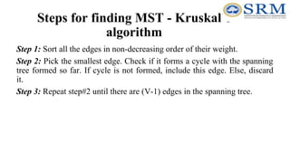 Steps for finding MST - Kruskal’s
algorithm
Step 1: Sort all the edges in non-decreasing order of their weight.
Step 2: Pick the smallest edge. Check if it forms a cycle with the spanning
tree formed so far. If cycle is not formed, include this edge. Else, discard
it.
Step 3: Repeat step#2 until there are (V-1) edges in the spanning tree.
 