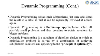 Dynamic Programming (Cont.)
•Dynamic Programming solves each subproblems just once and stores
the result in a table so that it can be repeatedly retrieved if needed
again.
•Dynamic Programming is a Bottom-up approach- we solve all
possible small problems and then combine to obtain solutions for
bigger problems.
•Dynamic Programming is a paradigm of algorithm design in which an
optimization problem is solved by a combination of achieving
sub-problem solutions and appearing to the "principle of optimality".
10-02-2021 18CSC205J Operating Systems- Memory Management 9
 