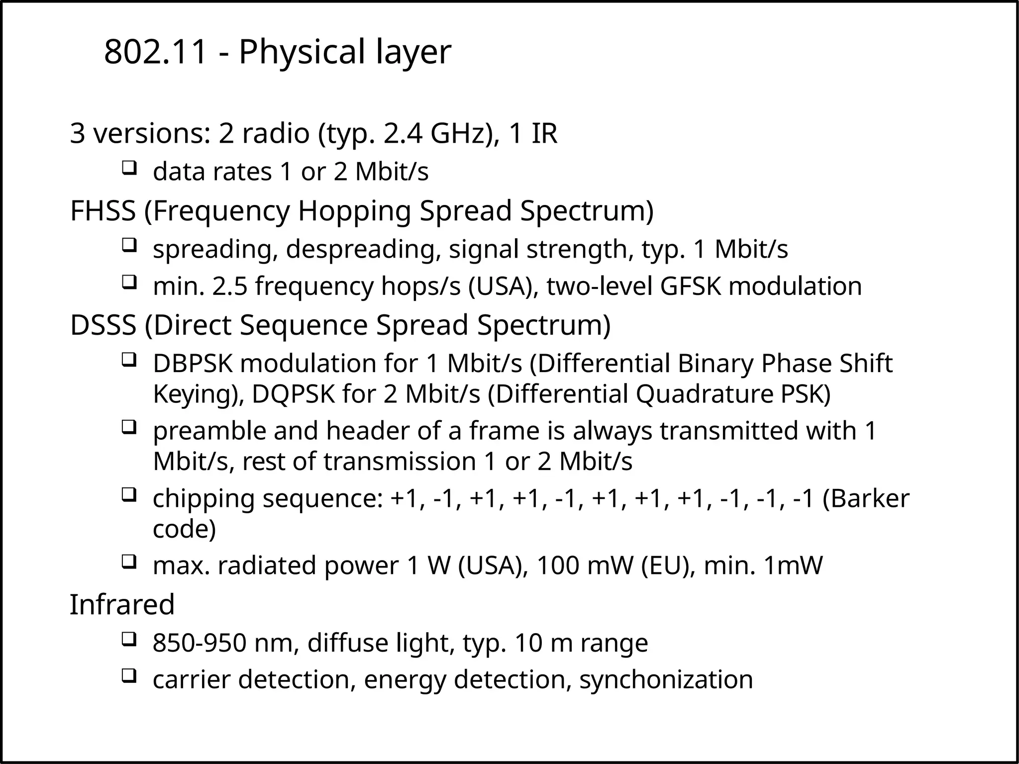 802.11 - Physical layer
3 versions: 2 radio (typ. 2.4 GHz), 1 IR
 data rates 1 or 2 Mbit/s
FHSS (Frequency Hopping Spread Spectrum)
 spreading, despreading, signal strength, typ. 1 Mbit/s
 min. 2.5 frequency hops/s (USA), two-level GFSK modulation
DSSS (Direct Sequence Spread Spectrum)
 DBPSK modulation for 1 Mbit/s (Differential Binary Phase Shift
Keying), DQPSK for 2 Mbit/s (Differential Quadrature PSK)
 preamble and header of a frame is always transmitted with 1
Mbit/s, rest of transmission 1 or 2 Mbit/s
 chipping sequence: +1, -1, +1, +1, -1, +1, +1, +1, -1, -1, -1 (Barker
code)
 max. radiated power 1 W (USA), 100 mW (EU), min. 1mW
Infrared
 850-950 nm, diffuse light, typ. 10 m range
 carrier detection, energy detection, synchonization
 