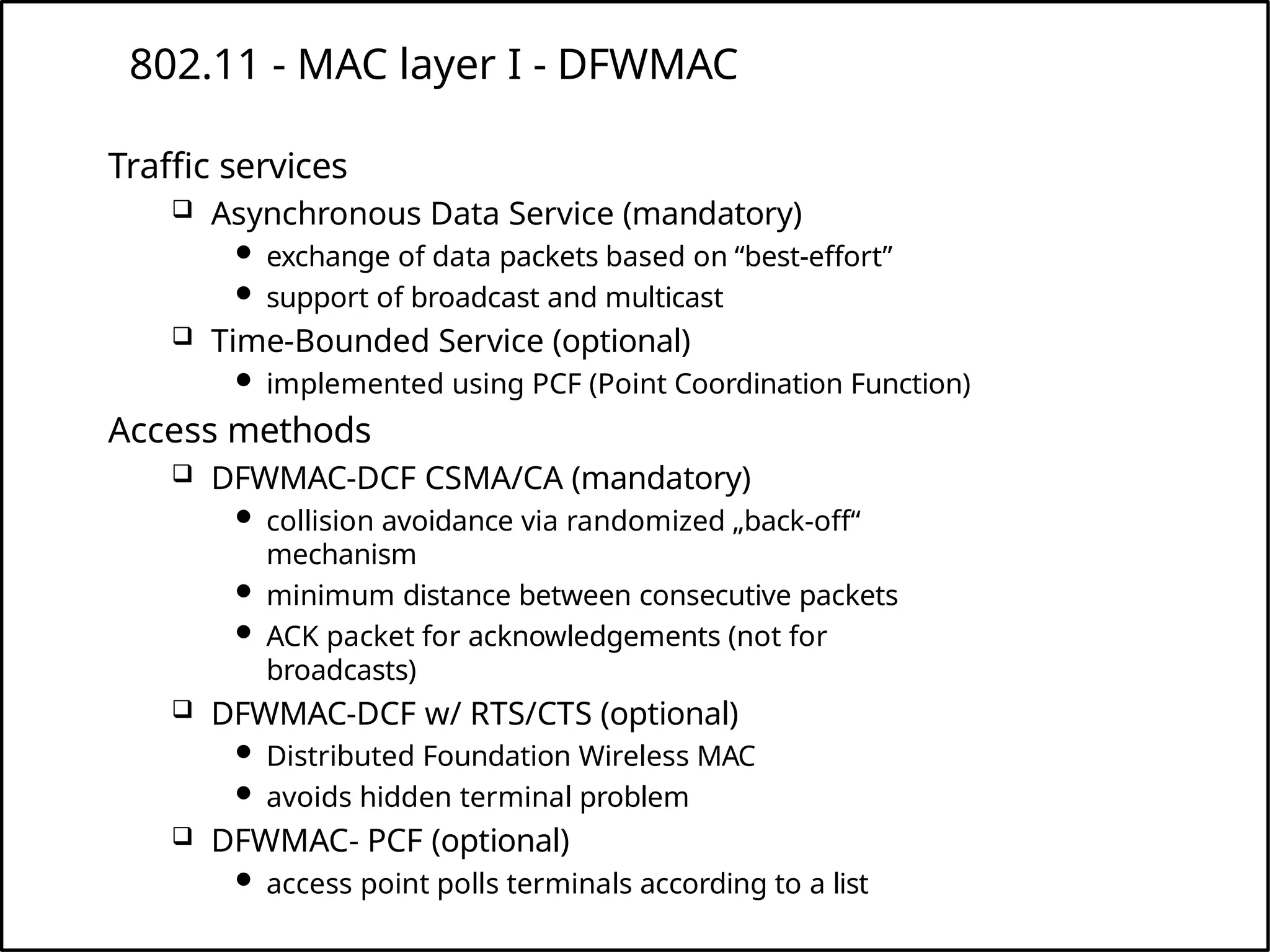 802.11 - MAC layer I - DFWMAC
Traffic services
 Asynchronous Data Service (mandatory)
 exchange of data packets based on “best-effort”
 support of broadcast and multicast
 Time-Bounded Service (optional)
 implemented using PCF (Point Coordination Function)
Access methods
 DFWMAC-DCF CSMA/CA (mandatory)
 collision avoidance via randomized „back-off“
mechanism
 minimum distance between consecutive packets
 ACK packet for acknowledgements (not for
broadcasts)
 DFWMAC-DCF w/ RTS/CTS (optional)
 Distributed Foundation Wireless MAC
 avoids hidden terminal problem
 DFWMAC- PCF (optional)
 access point polls terminals according to a list
 