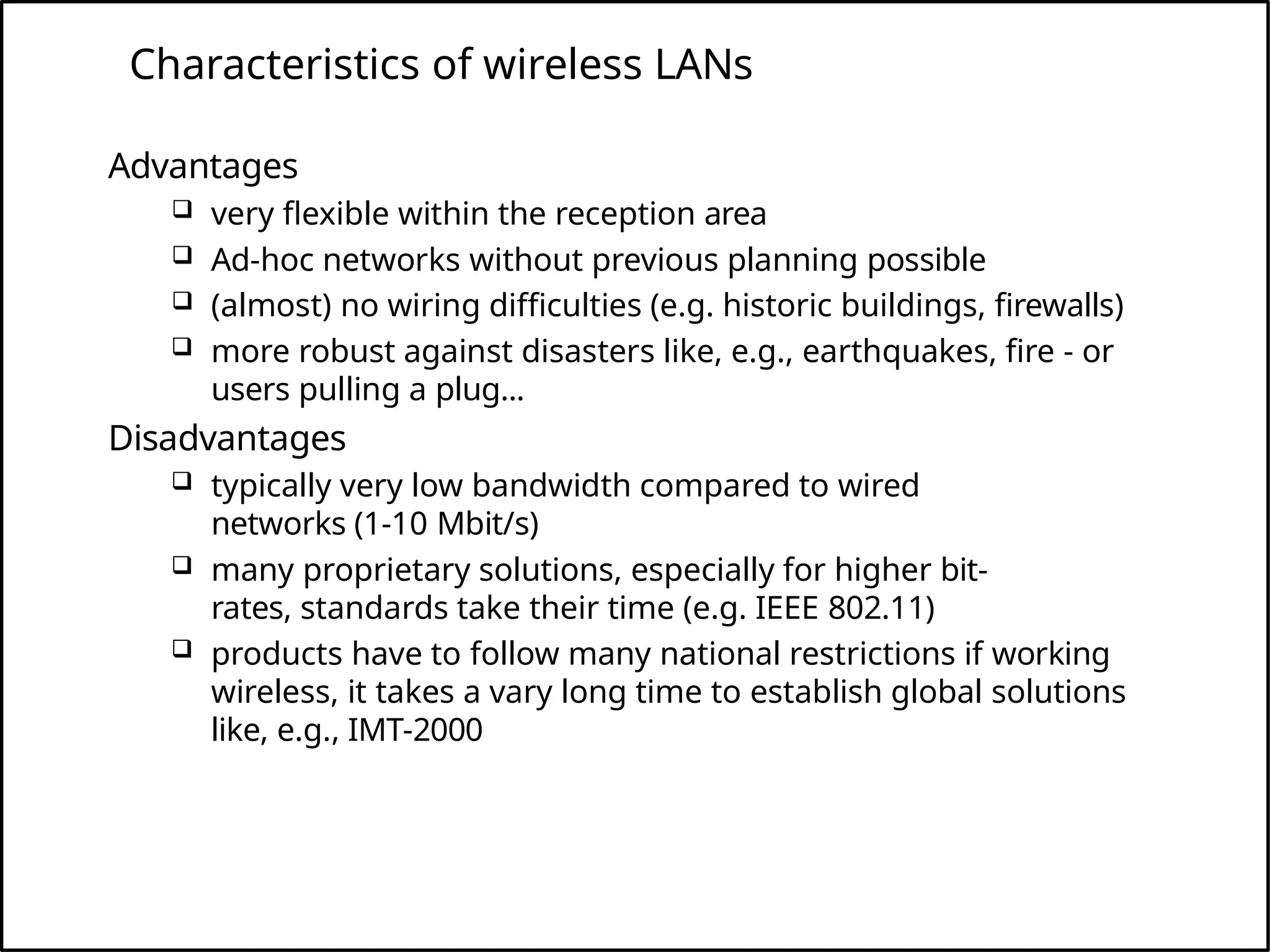 Characteristics of wireless LANs
Advantages
 very flexible within the reception area
 Ad-hoc networks without previous planning possible
 (almost) no wiring difficulties (e.g. historic buildings, firewalls)
 more robust against disasters like, e.g., earthquakes, fire - or
users pulling a plug...
Disadvantages
 typically very low bandwidth compared to wired
networks (1-10 Mbit/s)
 many proprietary solutions, especially for higher bit-
rates, standards take their time (e.g. IEEE 802.11)
 products have to follow many national restrictions if working
wireless, it takes a vary long time to establish global solutions
like, e.g., IMT-2000
 