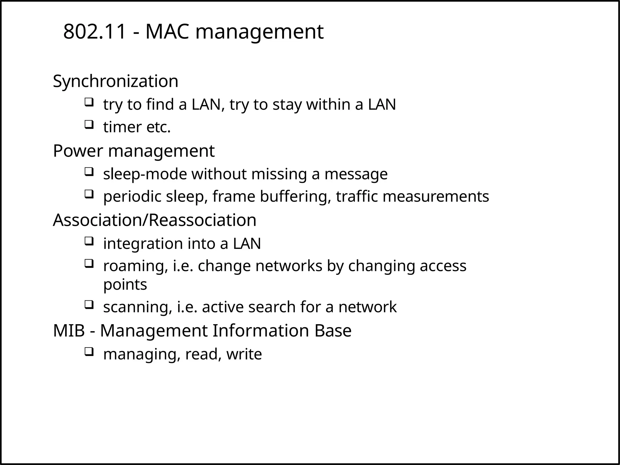 802.11 - MAC management
Synchronization
 try to find a LAN, try to stay within a LAN
 timer etc.
Power management
 sleep-mode without missing a message
 periodic sleep, frame buffering, traffic measurements
Association/Reassociation
 integration into a LAN
 roaming, i.e. change networks by changing access
points
 scanning, i.e. active search for a network
MIB - Management Information Base
 managing, read, write
 