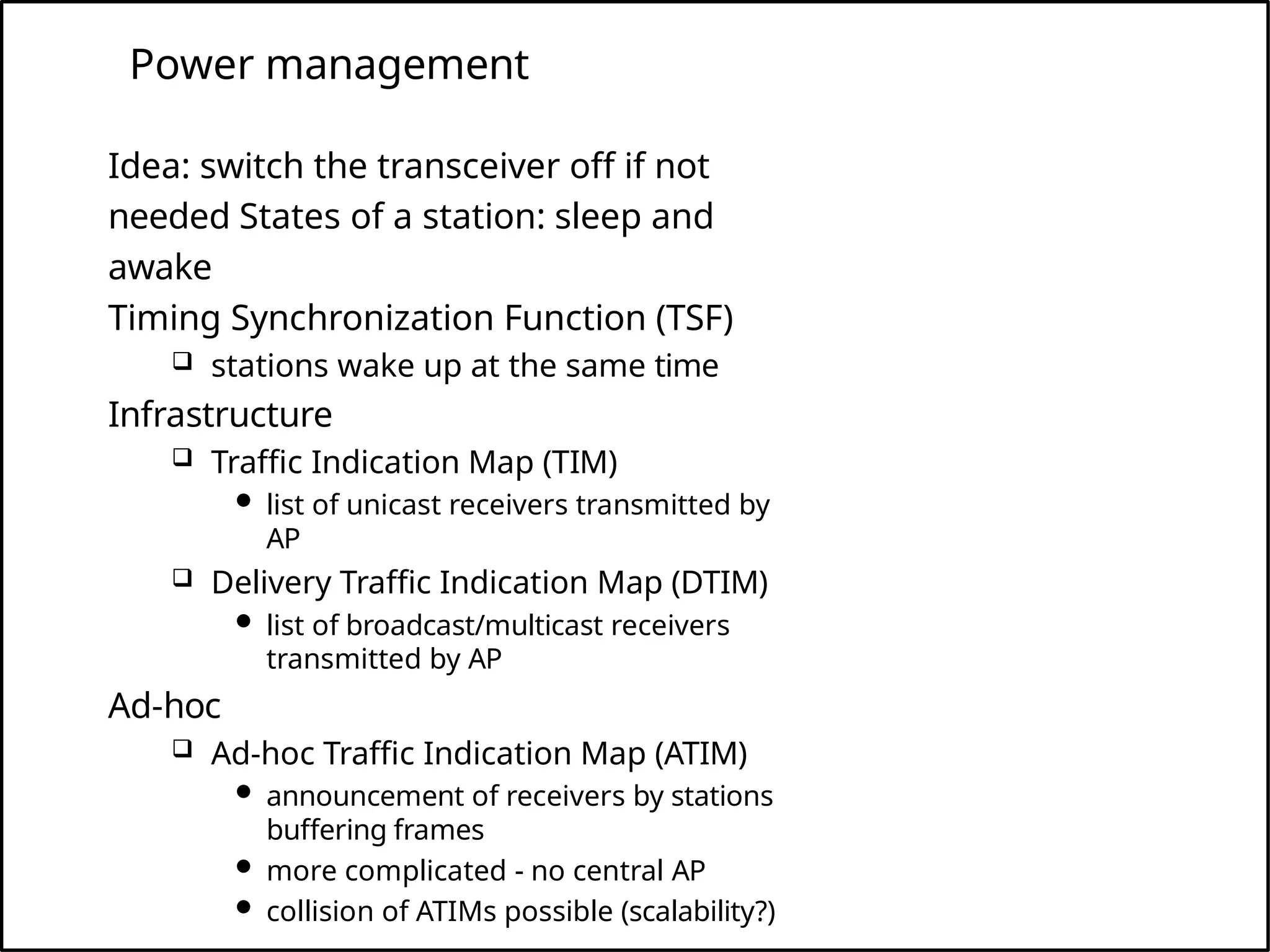 Power management
Idea: switch the transceiver off if not
needed States of a station: sleep and
awake
Timing Synchronization Function (TSF)
 stations wake up at the same time
Infrastructure
 Traffic Indication Map (TIM)
 list of unicast receivers transmitted by
AP
 Delivery Traffic Indication Map (DTIM)
 list of broadcast/multicast receivers
transmitted by AP
Ad-hoc
 Ad-hoc Traffic Indication Map (ATIM)
 announcement of receivers by stations
buffering frames
 more complicated - no central AP
 collision of ATIMs possible (scalability?)
 