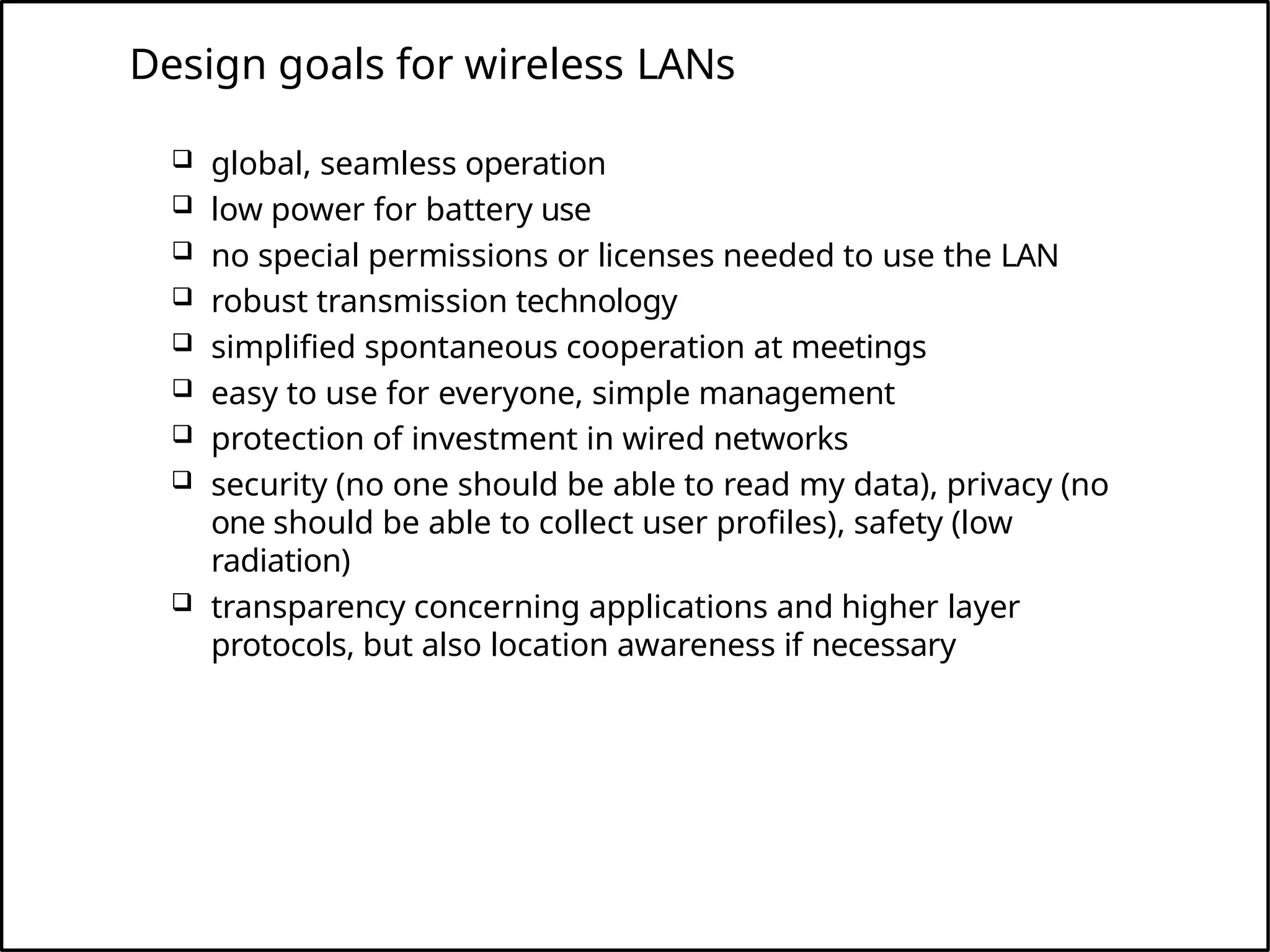 Design goals for wireless LANs
 global, seamless operation
 low power for battery use
 no special permissions or licenses needed to use the LAN
 robust transmission technology
 simplified spontaneous cooperation at meetings
 easy to use for everyone, simple management
 protection of investment in wired networks
 security (no one should be able to read my data), privacy (no
one should be able to collect user profiles), safety (low
radiation)
 transparency concerning applications and higher layer
protocols, but also location awareness if necessary
 