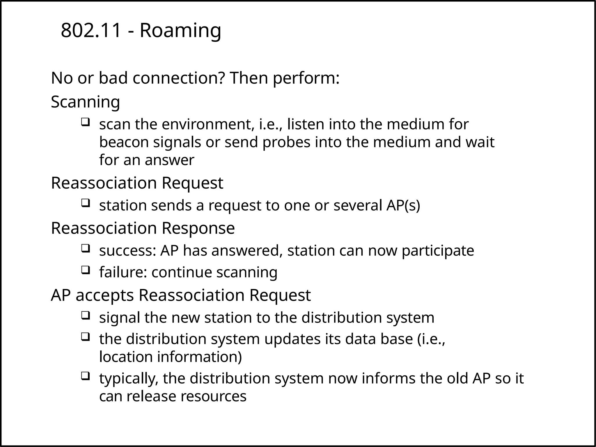 802.11 - Roaming
No or bad connection? Then perform:
Scanning
 scan the environment, i.e., listen into the medium for
beacon signals or send probes into the medium and wait
for an answer
Reassociation Request
 station sends a request to one or several AP(s)
Reassociation Response
 success: AP has answered, station can now participate
 failure: continue scanning
AP accepts Reassociation Request
 signal the new station to the distribution system
 the distribution system updates its data base (i.e.,
location information)
 typically, the distribution system now informs the old AP so it
can release resources
 