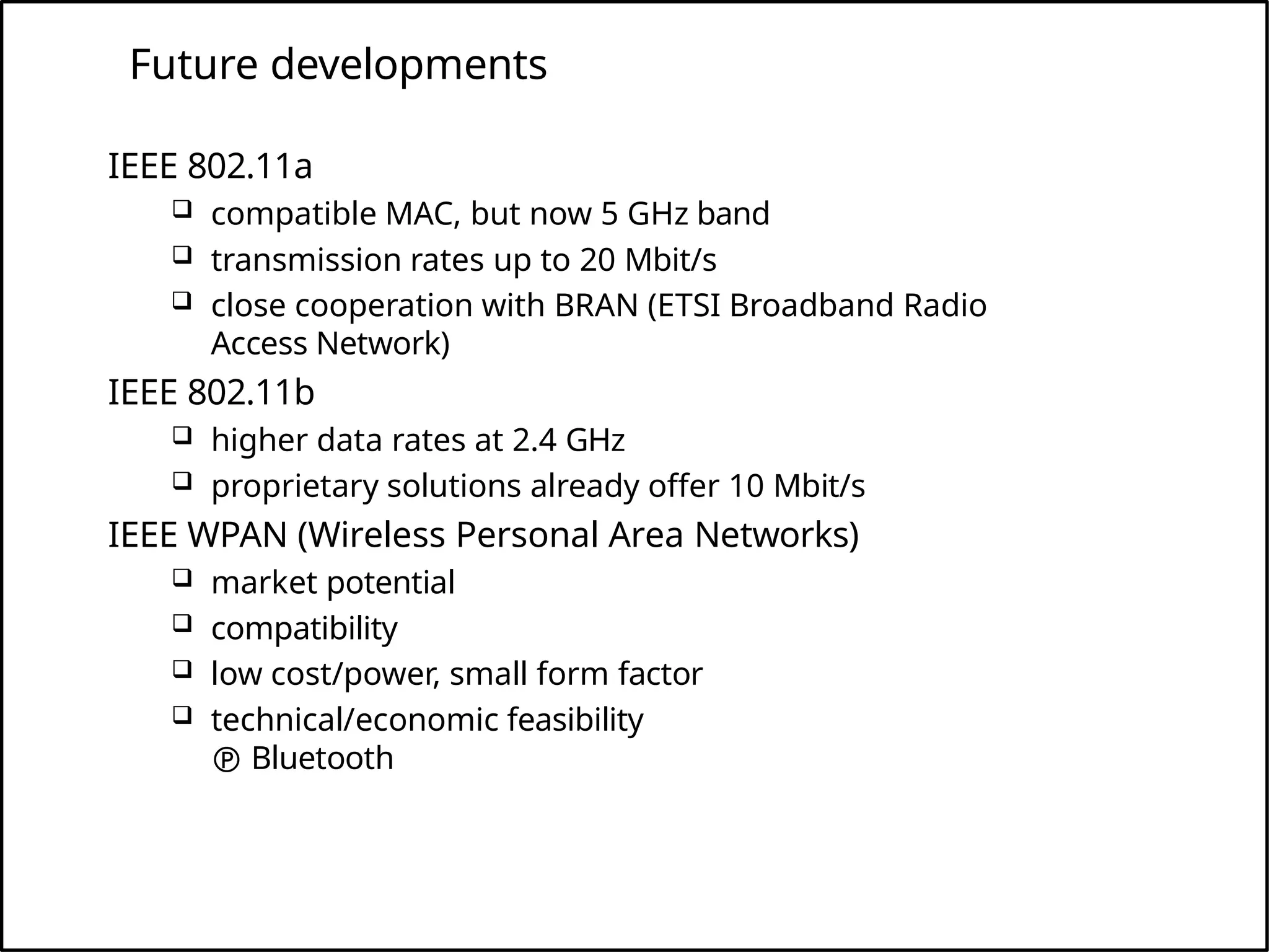 Future developments
IEEE 802.11a
 compatible MAC, but now 5 GHz band
 transmission rates up to 20 Mbit/s
 close cooperation with BRAN (ETSI Broadband Radio
Access Network)
IEEE 802.11b
 higher data rates at 2.4 GHz
 proprietary solutions already offer 10 Mbit/s
IEEE WPAN (Wireless Personal Area Networks)
 market potential
 compatibility
 low cost/power, small form factor
 technical/economic feasibility
 Bluetooth
 