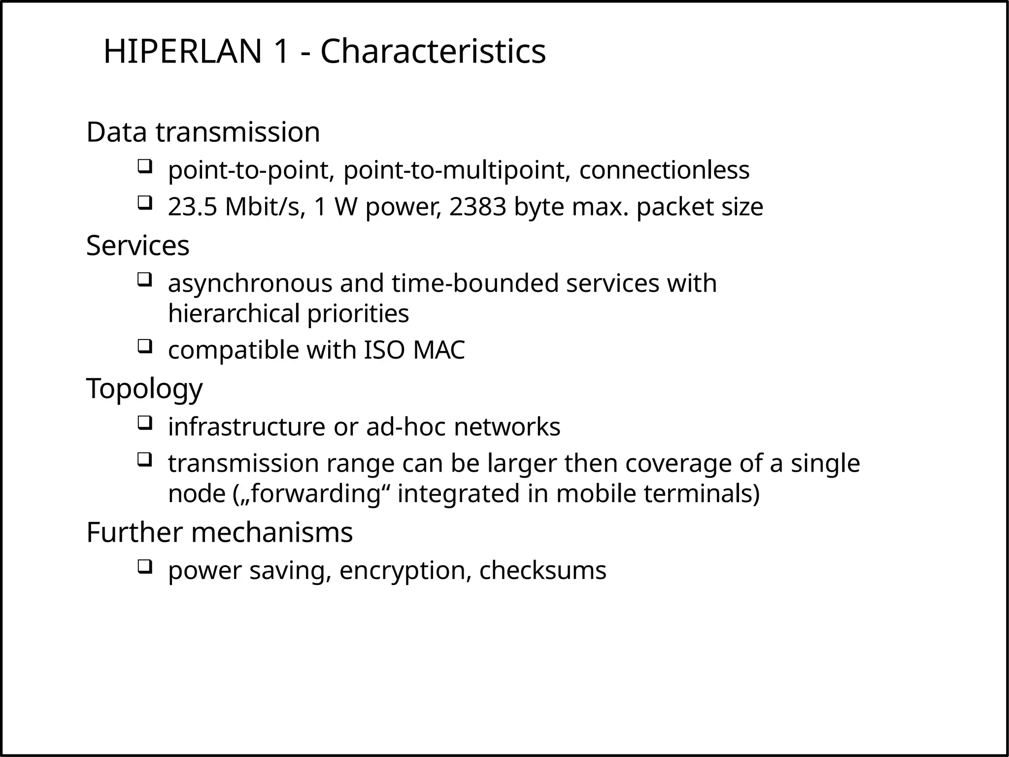 HIPERLAN 1 - Characteristics
Data transmission
 point-to-point, point-to-multipoint, connectionless
 23.5 Mbit/s, 1 W power, 2383 byte max. packet size
Services
 asynchronous and time-bounded services with
hierarchical priorities
 compatible with ISO MAC
Topology
 infrastructure or ad-hoc networks
 transmission range can be larger then coverage of a single
node („forwarding“ integrated in mobile terminals)
Further mechanisms
 power saving, encryption, checksums
 