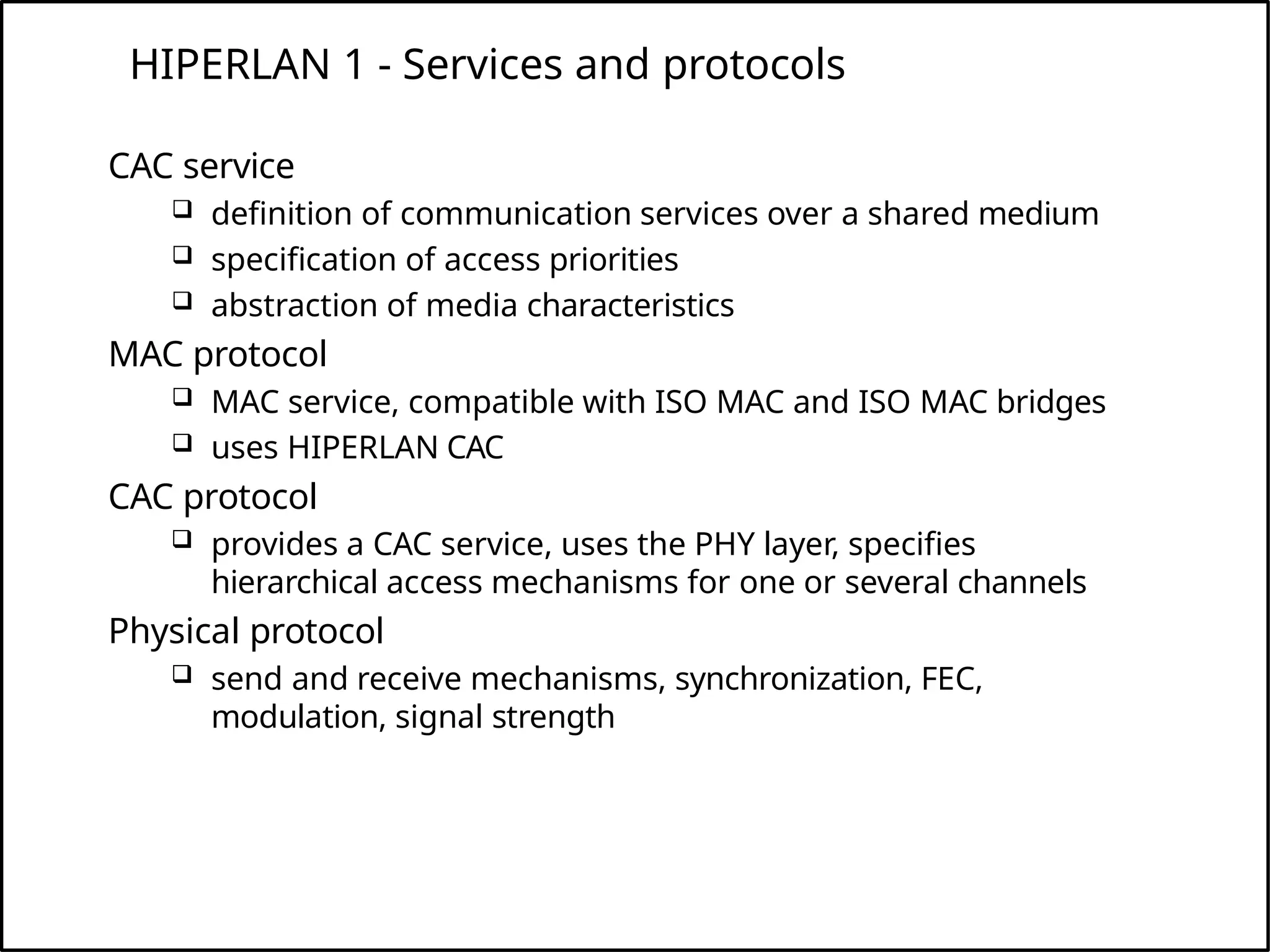 HIPERLAN 1 - Services and protocols
CAC service
 definition of communication services over a shared medium
 specification of access priorities
 abstraction of media characteristics
MAC protocol
 MAC service, compatible with ISO MAC and ISO MAC bridges
 uses HIPERLAN CAC
CAC protocol
 provides a CAC service, uses the PHY layer, specifies
hierarchical access mechanisms for one or several channels
Physical protocol
 send and receive mechanisms, synchronization, FEC,
modulation, signal strength
 