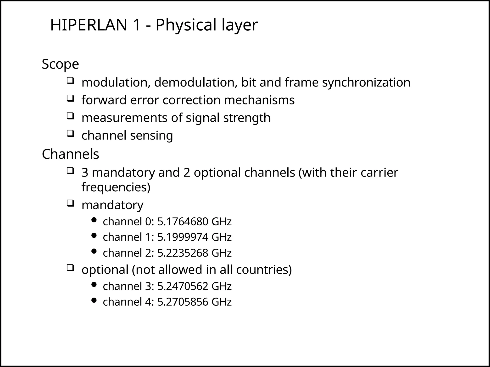 HIPERLAN 1 - Physical layer
Scope
 modulation, demodulation, bit and frame synchronization
 forward error correction mechanisms
 measurements of signal strength
 channel sensing
Channels
 3 mandatory and 2 optional channels (with their carrier
frequencies)
 mandatory
 channel 0: 5.1764680 GHz
 channel 1: 5.1999974 GHz
 channel 2: 5.2235268 GHz
 optional (not allowed in all countries)
 channel 3: 5.2470562 GHz
 channel 4: 5.2705856 GHz
 
