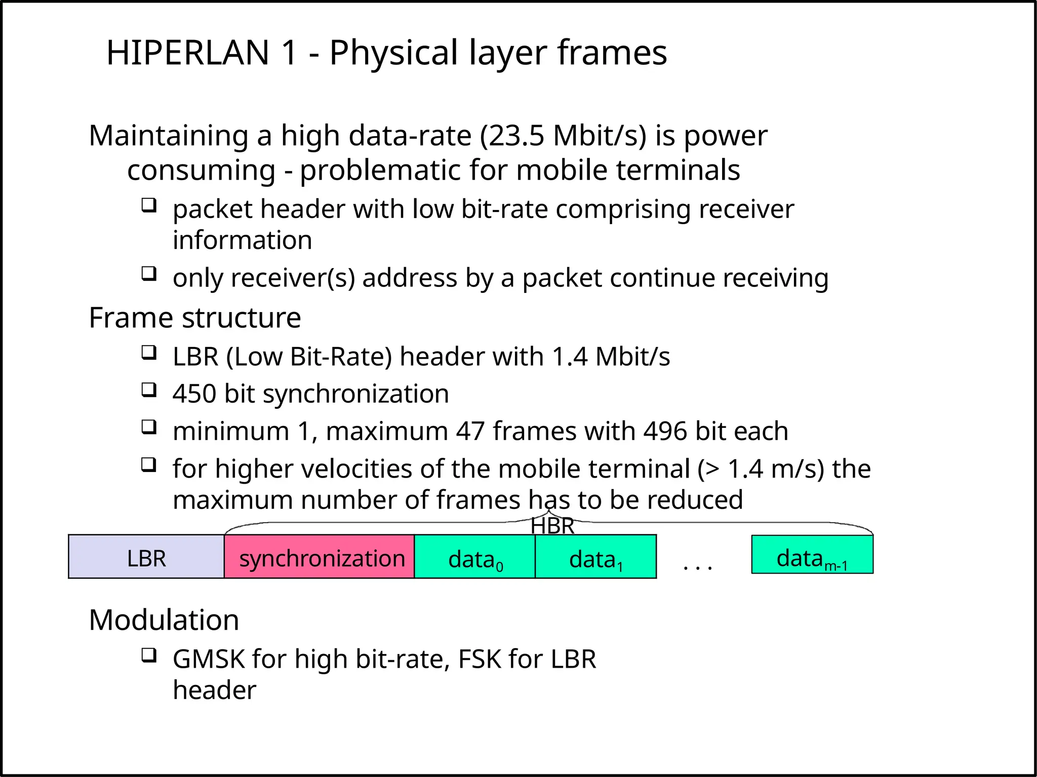 HIPERLAN 1 - Physical layer frames
Modulation
 GMSK for high bit-rate, FSK for LBR
header
LBR synchronization data0 data1 datam-1
. . .
Maintaining a high data-rate (23.5 Mbit/s) is power
consuming - problematic for mobile terminals
 packet header with low bit-rate comprising receiver
information
 only receiver(s) address by a packet continue receiving
Frame structure
 LBR (Low Bit-Rate) header with 1.4 Mbit/s
 450 bit synchronization
 minimum 1, maximum 47 frames with 496 bit each
 for higher velocities of the mobile terminal (> 1.4 m/s) the
maximum number of frames has to be reduced
HBR
 