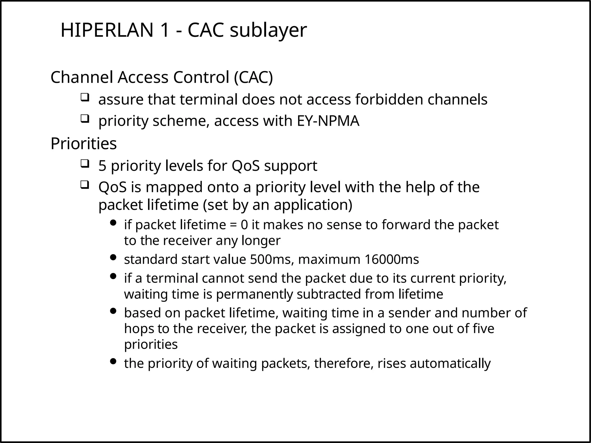 HIPERLAN 1 - CAC sublayer
Channel Access Control (CAC)
 assure that terminal does not access forbidden channels
 priority scheme, access with EY-NPMA
Priorities
 5 priority levels for QoS support
 QoS is mapped onto a priority level with the help of the
packet lifetime (set by an application)
 if packet lifetime = 0 it makes no sense to forward the packet
to the receiver any longer
 standard start value 500ms, maximum 16000ms
 if a terminal cannot send the packet due to its current priority,
waiting time is permanently subtracted from lifetime
 based on packet lifetime, waiting time in a sender and number of
hops to the receiver, the packet is assigned to one out of five
priorities
 the priority of waiting packets, therefore, rises automatically
 