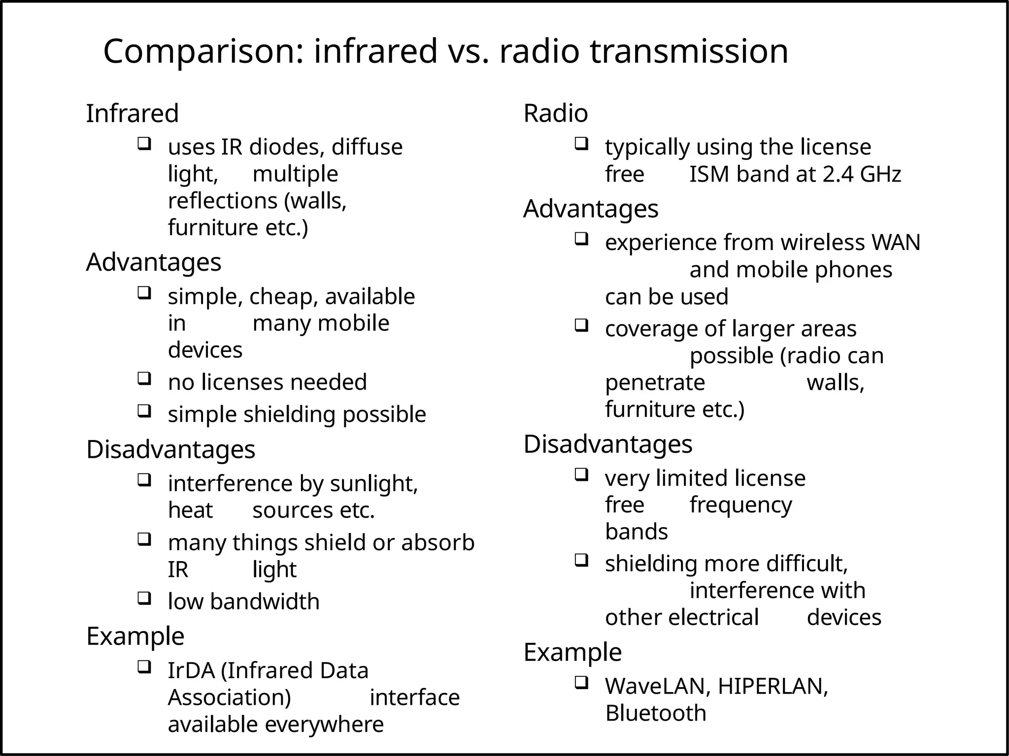 Comparison: infrared vs. radio transmission
Infrared
 uses IR diodes, diffuse
light, multiple
reflections (walls,
furniture etc.)
Advantages
 simple, cheap, available
in many mobile
devices
 no licenses needed
 simple shielding possible
Disadvantages
 interference by sunlight,
heat sources etc.
 many things shield or absorb
IR light
 low bandwidth
Example
 IrDA (Infrared Data
Association) interface
available everywhere
Radio
 typically using the license
free ISM band at 2.4 GHz
Advantages
 experience from wireless WAN
and mobile phones
can be used
 coverage of larger areas
possible (radio can
penetrate walls,
furniture etc.)
Disadvantages
 very limited license
free frequency
bands
 shielding more difficult,
interference with
other electrical devices
Example
 WaveLAN, HIPERLAN,
Bluetooth
 
