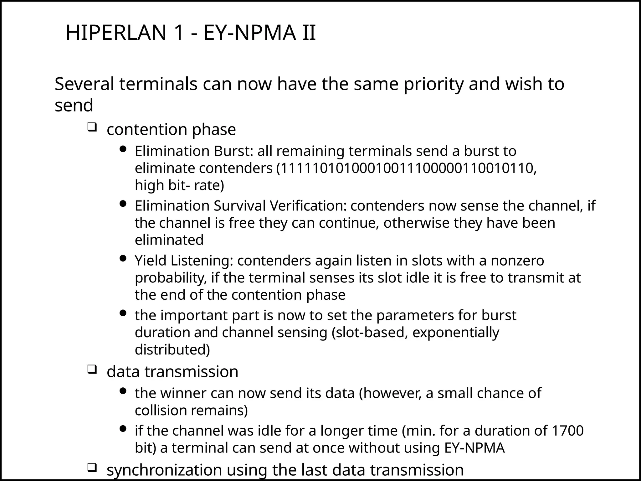 HIPERLAN 1 - EY-NPMA II
Several terminals can now have the same priority and wish to
send
 contention phase
 Elimination Burst: all remaining terminals send a burst to
eliminate contenders (11111010100010011100000110010110,
high bit- rate)
 Elimination Survival Verification: contenders now sense the channel, if
the channel is free they can continue, otherwise they have been
eliminated
 Yield Listening: contenders again listen in slots with a nonzero
probability, if the terminal senses its slot idle it is free to transmit at
the end of the contention phase
 the important part is now to set the parameters for burst
duration and channel sensing (slot-based, exponentially
distributed)
 data transmission
 the winner can now send its data (however, a small chance of
collision remains)
 if the channel was idle for a longer time (min. for a duration of 1700
bit) a terminal can send at once without using EY-NPMA
 synchronization using the last data transmission
 