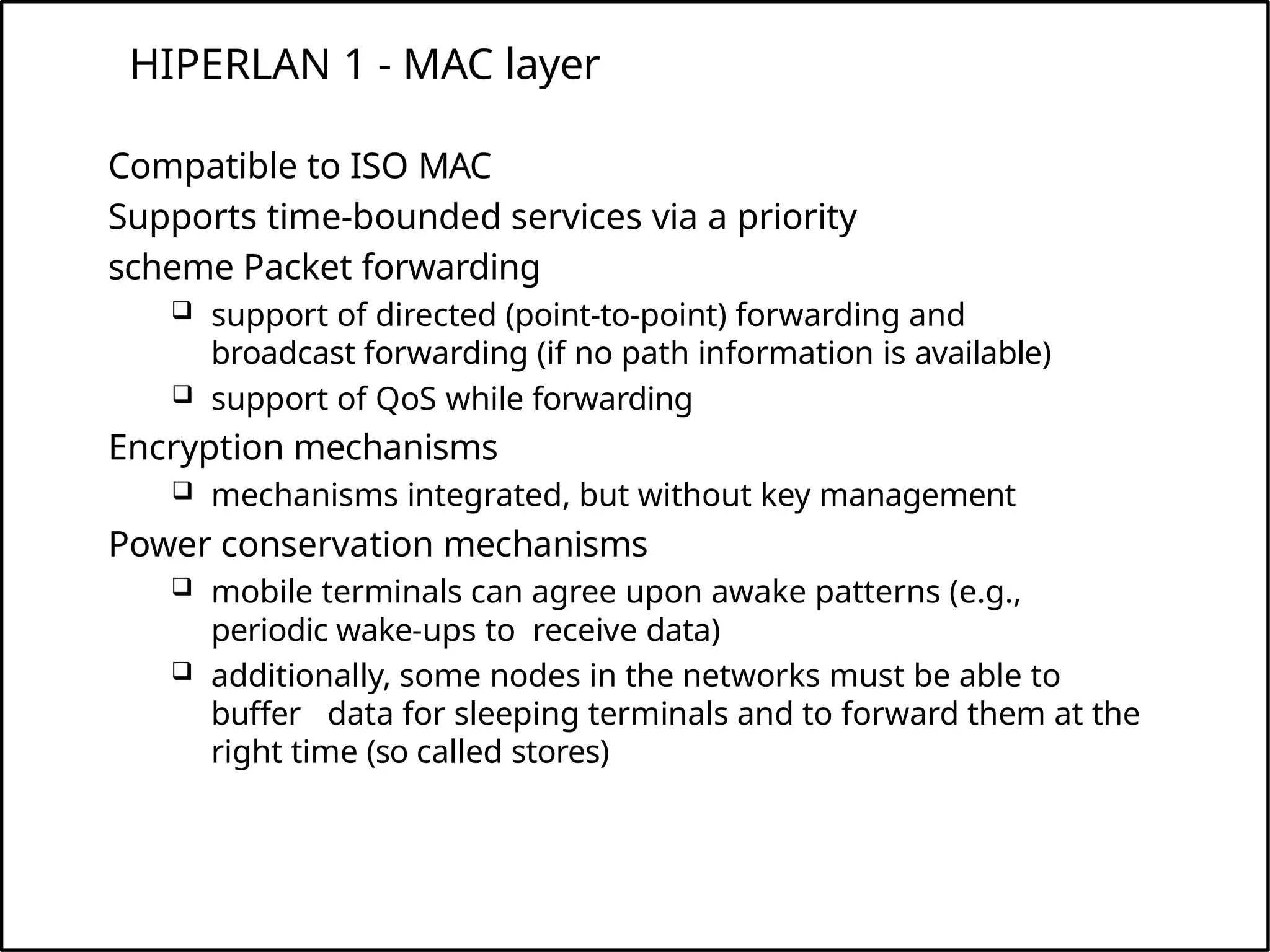 HIPERLAN 1 - MAC layer
Compatible to ISO MAC
Supports time-bounded services via a priority
scheme Packet forwarding
 support of directed (point-to-point) forwarding and
broadcast forwarding (if no path information is available)
 support of QoS while forwarding
Encryption mechanisms
 mechanisms integrated, but without key management
Power conservation mechanisms
 mobile terminals can agree upon awake patterns (e.g.,
periodic wake-ups to receive data)
 additionally, some nodes in the networks must be able to
buffer data for sleeping terminals and to forward them at the
right time (so called stores)
 