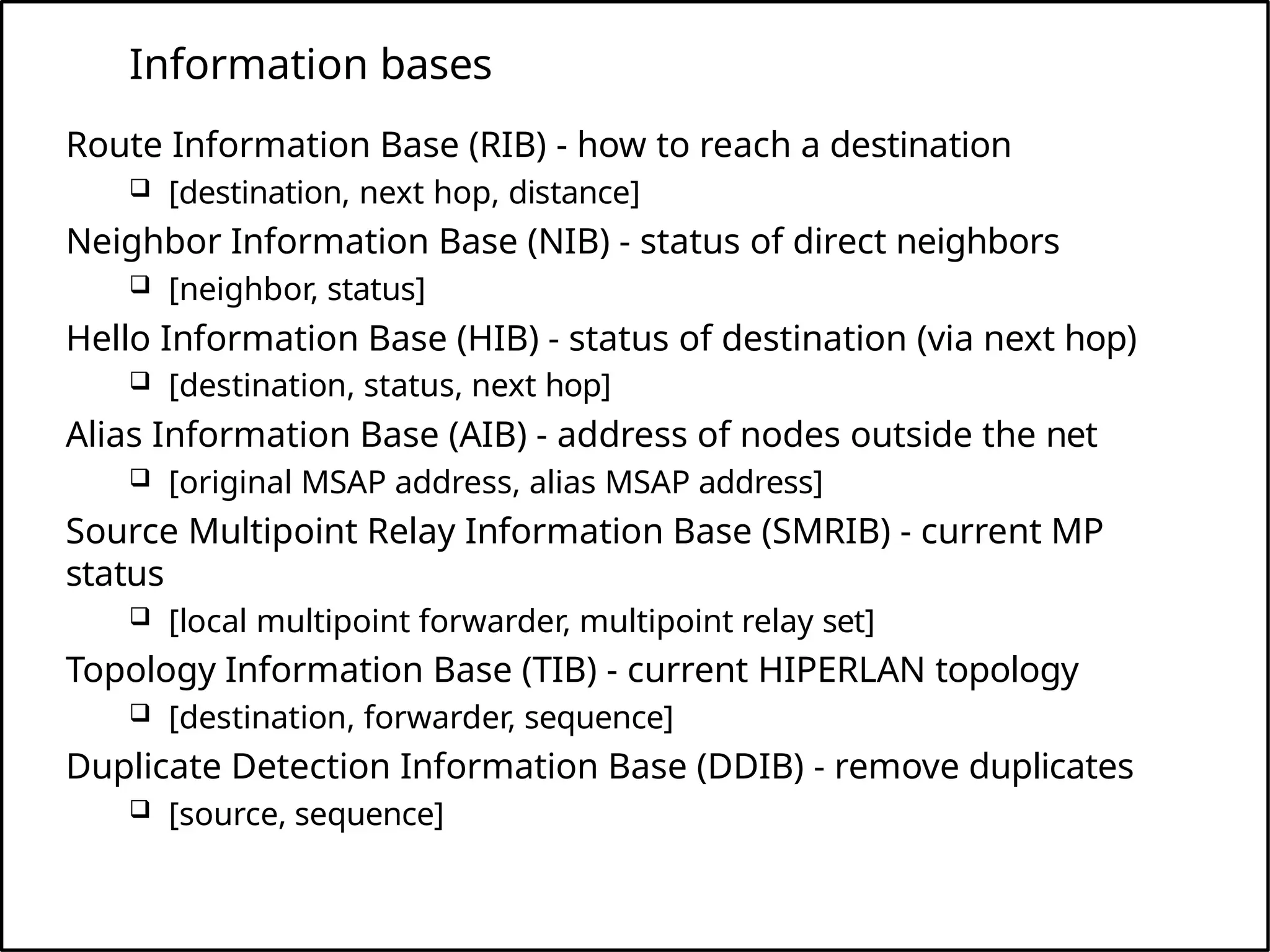 Information bases
Route Information Base (RIB) - how to reach a destination
 [destination, next hop, distance]
Neighbor Information Base (NIB) - status of direct neighbors
 [neighbor, status]
Hello Information Base (HIB) - status of destination (via next hop)
 [destination, status, next hop]
Alias Information Base (AIB) - address of nodes outside the net
 [original MSAP address, alias MSAP address]
Source Multipoint Relay Information Base (SMRIB) - current MP
status
 [local multipoint forwarder, multipoint relay set]
Topology Information Base (TIB) - current HIPERLAN topology
 [destination, forwarder, sequence]
Duplicate Detection Information Base (DDIB) - remove duplicates
 [source, sequence]
 