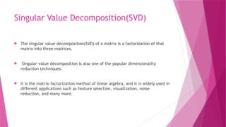 Singular Value Decomposition(SVD)
 The singular value decomposition(SVD) of a matrix is a factorization of that
matrix into three matrices.
 Singular-value decomposition is also one of the popular dimensionality
reduction techniques.
 It is the matrix-factorization method of linear algebra, and it is widely used in
different applications such as feature selection, visualization, noise
reduction, and many more.
 
