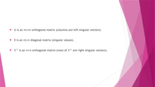 U is an × orthogonal matrix (columns are left singular vectors).
𝑚 𝑚
 Σ is an × diagonal matrix (singular values).
𝑚 𝑛
 𝑉𝑇
is an × orthogonal matrix (rows of
𝑛 𝑛 𝑉𝑇
are right singular vectors).
 