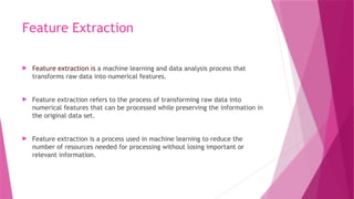 Feature Extraction
 Feature extraction is a machine learning and data analysis process that
transforms raw data into numerical features.
 Feature extraction refers to the process of transforming raw data into
numerical features that can be processed while preserving the information in
the original data set.
 Feature extraction is a process used in machine learning to reduce the
number of resources needed for processing without losing important or
relevant information.
 