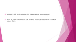  Intensity Level of the image(Which is applicable in Discrete signal)
 Since an image is contiguous, the values of most pixels depend on the pixels
around them.
 