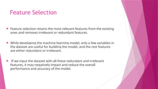 Feature Selection
 Feature selection retains the most relevant features from the existing
ones and removes irrelevant or redundant features.
 While developing the machine learning model, only a few variables in
the dataset are useful for building the model, and the rest features
are either redundant or irrelevant.
 If we input the dataset with all these redundant and irrelevant
features, it may negatively impact and reduce the overall
performance and accuracy of the model.
 