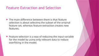 Feature Extraction and Selection
 The main difference between them is that feature
selection is about selecting the subset of the original
feature set, whereas feature extraction creates new
features.
 Feature selection is a way of reducing the input variable
for the model by using only relevant data to reduce
overfitting in the model.
 