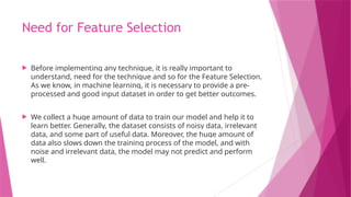 Need for Feature Selection
 Before implementing any technique, it is really important to
understand, need for the technique and so for the Feature Selection.
As we know, in machine learning, it is necessary to provide a pre-
processed and good input dataset in order to get better outcomes.
 We collect a huge amount of data to train our model and help it to
learn better. Generally, the dataset consists of noisy data, irrelevant
data, and some part of useful data. Moreover, the huge amount of
data also slows down the training process of the model, and with
noise and irrelevant data, the model may not predict and perform
well.
 