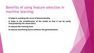 Benefits of using feature selection in
machine learning:
• It helps in avoiding the curse of dimensionality.
• It helps in the simplification of the model so that it can be easily
interpreted by the researchers.
• It reduces the training time.
• It reduces overfitting hence enhance the generalization.
 