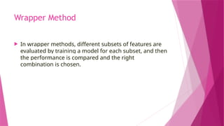 Wrapper Method
 In wrapper methods, different subsets of features are
evaluated by training a model for each subset, and then
the performance is compared and the right
combination is chosen.
 