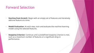 Forward Selection
• Starting from Scratch: Begin with an empty set of features and iteratively
add one feature at a time.
• Model Evaluation: At each step, train and evaluate the machine learning
model using the selected features.
• Stopping Criterion: Continue until a predefined stopping criterion is met,
such as a maximum number of features or a significant drop in
performance.
 