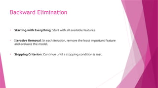 Backward Elimination
• Starting with Everything: Start with all available features.
• Iterative Removal: In each iteration, remove the least important feature
and evaluate the model.
• Stopping Criterion: Continue until a stopping condition is met.
 