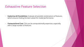 Exhaustive Feature Selection
• Exploring All Possibilities: Evaluate all possible combinations of features,
which ensures finding the best subset for model performance.
• Computational Cost: This can be computationally expensive, especially
with a large number of features.
 