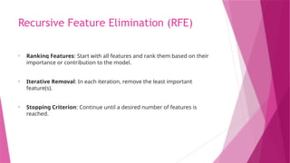 Recursive Feature Elimination (RFE)
• Ranking Features: Start with all features and rank them based on their
importance or contribution to the model.
• Iterative Removal: In each iteration, remove the least important
feature(s).
• Stopping Criterion: Continue until a desired number of features is
reached.
 