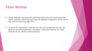 Filter Method
 These methods are generally used while doing the pre-processing step.
These methods select features from the dataset irrespective of the use of
any machine learning algorithm.
 In terms of computation, they are very fast and inexpensive and are very
good for removing duplicated, correlated, redundant features but these
methods do not remove multicollinearity.
 