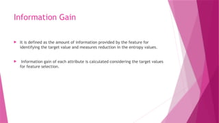 Information Gain
 It is defined as the amount of information provided by the feature for
identifying the target value and measures reduction in the entropy values.
 Information gain of each attribute is calculated considering the target values
for feature selection.
 