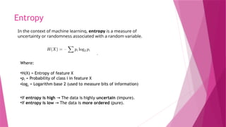 Entropy
Where:
•H(X) = Entropy of feature X
•pi​= Probability of class i in feature X
•log2​= Logarithm base 2 (used to measure bits of information)
•If entropy is high The data is highly
→ uncertain (impure).
•If entropy is low The data is
→ more ordered (pure).
In the context of machine learning, entropy is a measure of
uncertainty or randomness associated with a random variable.
 