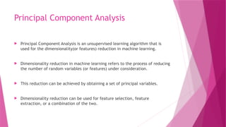 Principal Component Analysis
 Principal Component Analysis is an unsupervised learning algorithm that is
used for the dimensionality(or features) reduction in machine learning.
 Dimensionality reduction in machine learning refers to the process of reducing
the number of random variables (or features) under consideration.
 This reduction can be achieved by obtaining a set of principal variables.
 Dimensionality reduction can be used for feature selection, feature
extraction, or a combination of the two.
 